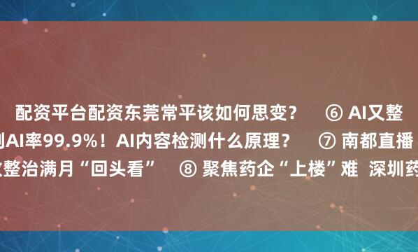 配资平台配资东莞常平该如何思变？    ⑥ AI又整啥  人工原创内容被判AI率99.9%！AI内容检测什么原理？    ⑦ 南都直播  电动车地铁口停放整治满月“回头看”    ⑧ 聚焦药企“上楼”难  深圳药企“上楼”遇阻①：“一企一策”VS规则透明