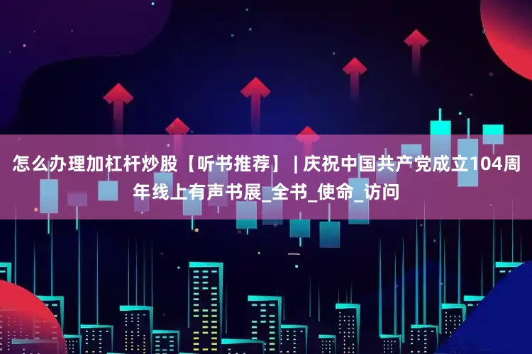 怎么办理加杠杆炒股【听书推荐】 | 庆祝中国共产党成立104周年线上有声书展_全书_使命_访问