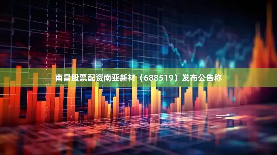 南昌股票配资　　南亚新材（688519）发布公告称