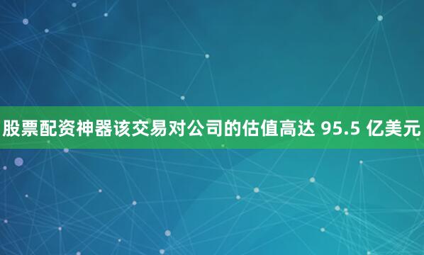 股票配资神器该交易对公司的估值高达 95.5 亿美元