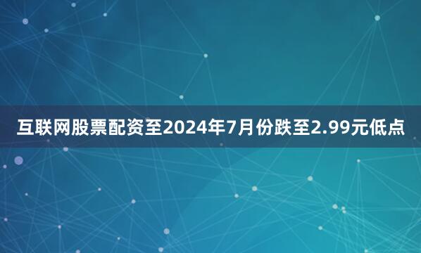 互联网股票配资至2024年7月份跌至2.99元低点