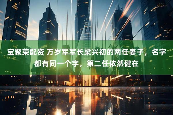 宝聚荣配资 万岁军军长梁兴初的两任妻子，名字都有同一个字，第二任依然健在