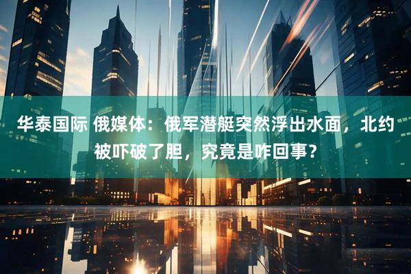 华泰国际 俄媒体：俄军潜艇突然浮出水面，北约被吓破了胆，究竟是咋回事？