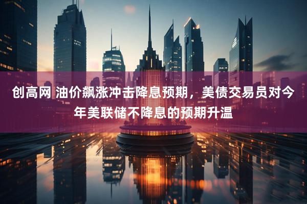 创高网 油价飙涨冲击降息预期，美债交易员对今年美联储不降息的预期升温