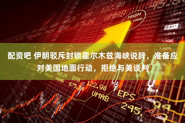 配资吧 伊朗驳斥封锁霍尔木兹海峡说辞，准备应对美国地面行动，拒绝与美谈判