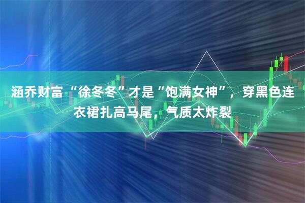 涵乔财富 “徐冬冬”才是“饱满女神”，穿黑色连衣裙扎高马尾，气质太炸裂