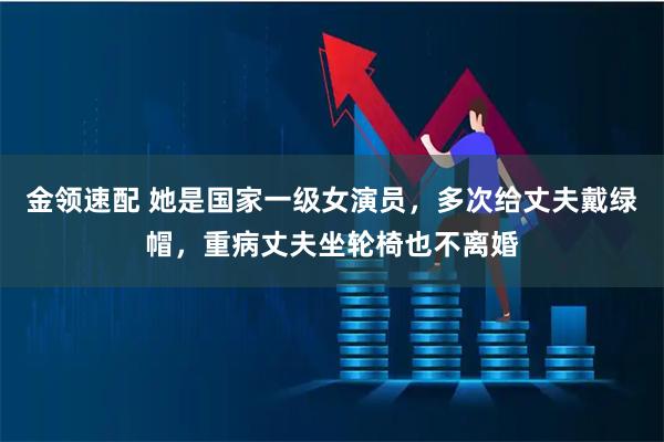 金领速配 她是国家一级女演员，多次给丈夫戴绿帽，重病丈夫坐轮椅也不离婚