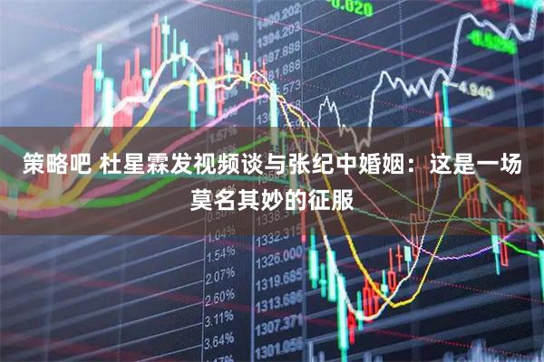 策略吧 杜星霖发视频谈与张纪中婚姻：这是一场莫名其妙的征服