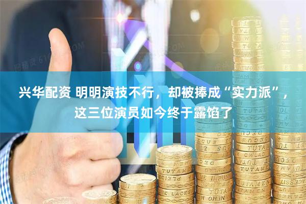 兴华配资 明明演技不行，却被捧成“实力派”，这三位演员如今终于露馅了