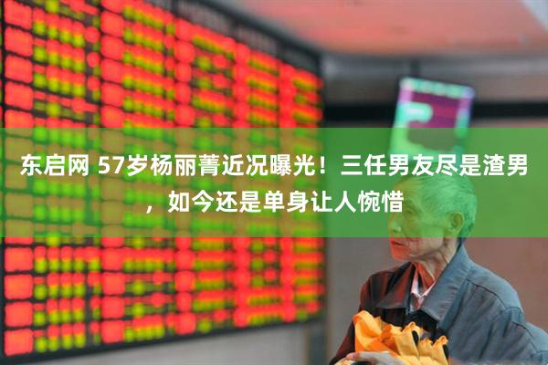 东启网 57岁杨丽菁近况曝光！三任男友尽是渣男，如今还是单身让人惋惜