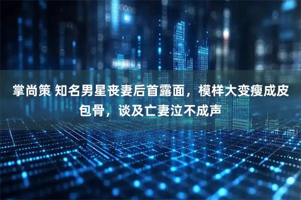 掌尚策 知名男星丧妻后首露面，模样大变瘦成皮包骨，谈及亡妻泣不成声