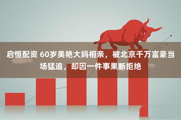 启恒配资 60岁美艳大妈相亲，被北京千万富豪当场猛追，却因一件事果断拒绝