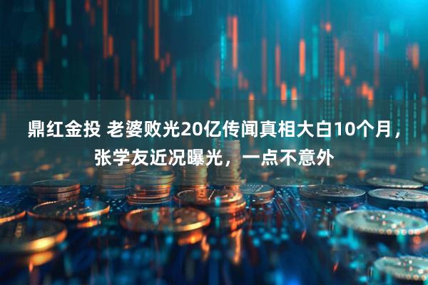 鼎红金投 老婆败光20亿传闻真相大白10个月，张学友近况曝光，一点不意外