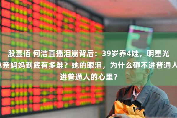 股壹佰 何洁直播泪崩背后：39岁养4娃，明星光环下的单亲妈妈到底有多难？她的眼泪，为什么砸不进普通人的心里？