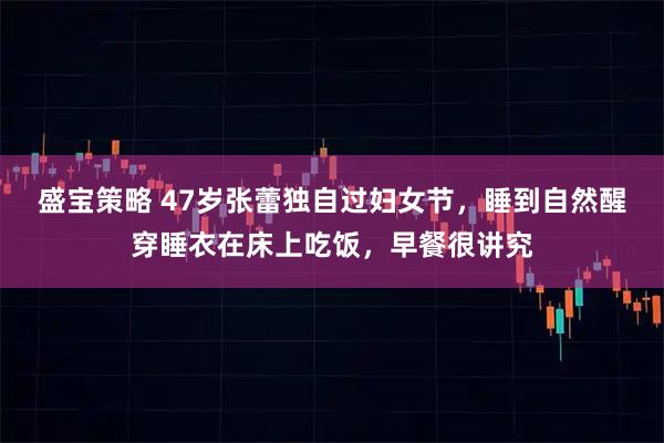 盛宝策略 47岁张蕾独自过妇女节，睡到自然醒穿睡衣在床上吃饭，早餐很讲究