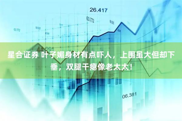 星合证券 叶子媚身材有点吓人，上围虽大但却下垂，双腿干瘪像老太太！