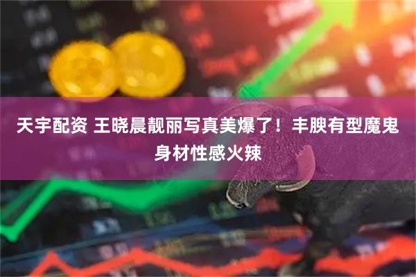 天宇配资 王晓晨靓丽写真美爆了！丰腴有型魔鬼身材性感火辣