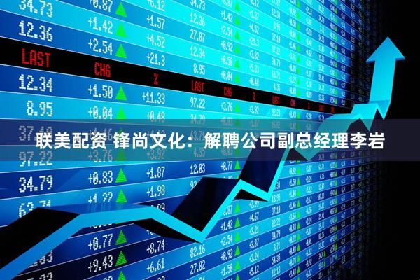 联美配资 锋尚文化：解聘公司副总经理李岩