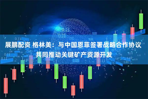 展鵬配资 格林美：与中国恩菲签署战略合作协议 共同推动关键矿产资源开发