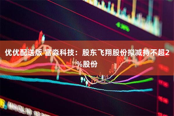 优优配送版 富淼科技：股东飞翔股份拟减持不超2%股份