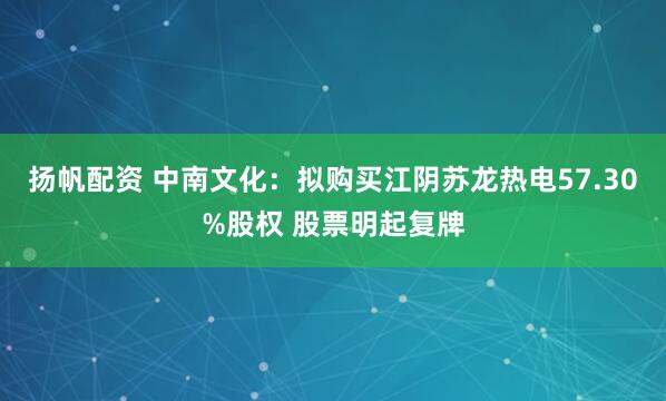 扬帆配资 中南文化：拟购买江阴苏龙热电57.30%股权 股票明起复牌
