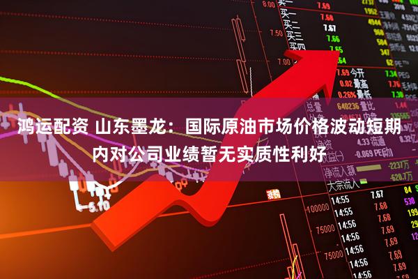 鸿运配资 山东墨龙：国际原油市场价格波动短期内对公司业绩暂无实质性利好