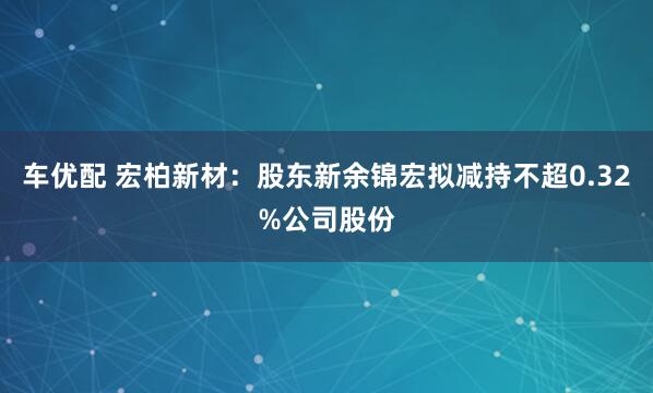 车优配 宏柏新材：股东新余锦宏拟减持不超0.32%公司股份