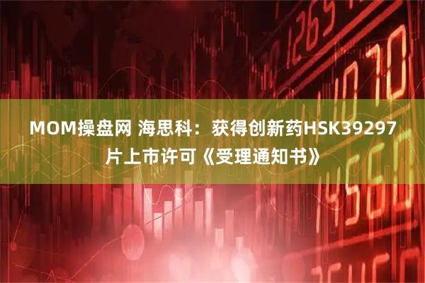 MOM操盘网 海思科：获得创新药HSK39297片上市许可《受理通知书》