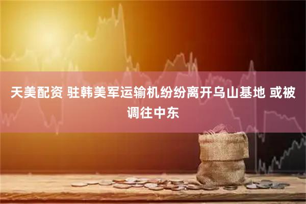 天美配资 驻韩美军运输机纷纷离开乌山基地 或被调往中东