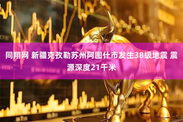同翔网 新疆克孜勒苏州阿图什市发生38级地震 震源深度21千米