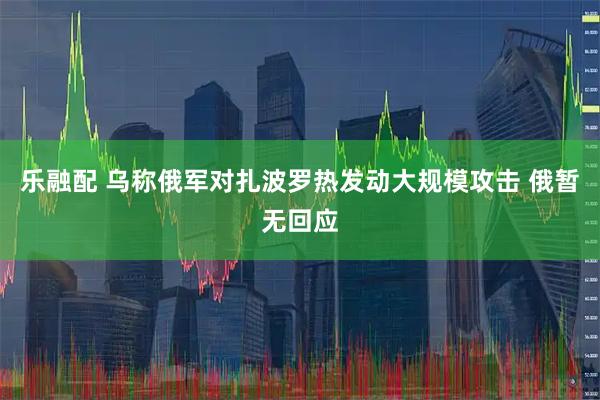 乐融配 乌称俄军对扎波罗热发动大规模攻击 俄暂无回应