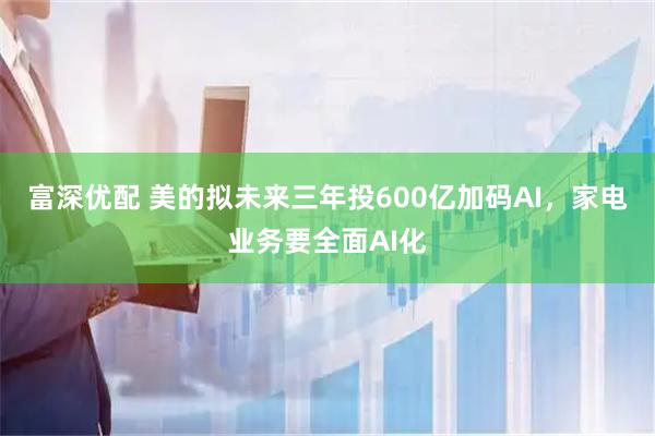 富深优配 美的拟未来三年投600亿加码AI，家电业务要全面AI化