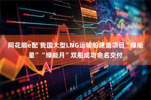 同花顺e配 我国大型LNG运输船建造项目“绿能星”“绿能月”双船成功命名交付
