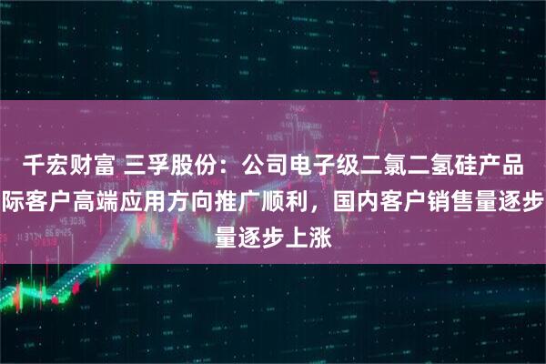 千宏财富 三孚股份：公司电子级二氯二氢硅产品在国际客户高端应用方向推广顺利，国内客户销售量逐步上涨