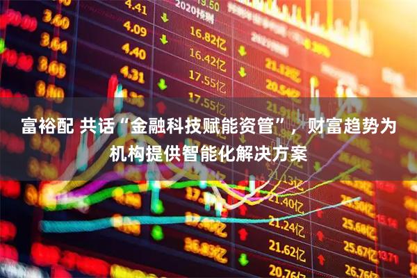 富裕配 共话“金融科技赋能资管”，财富趋势为机构提供智能化解决方案