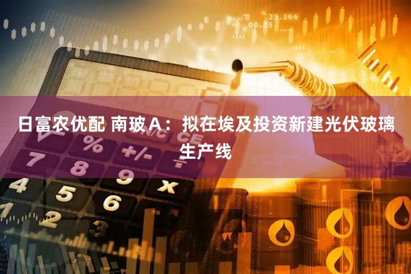 日富农优配 南玻Ａ：拟在埃及投资新建光伏玻璃生产线