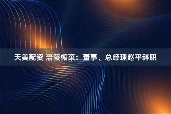 天美配资 涪陵榨菜：董事、总经理赵平辞职