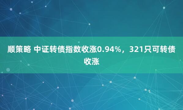 顺策略 中证转债指数收涨0.94%，321只可转债收涨