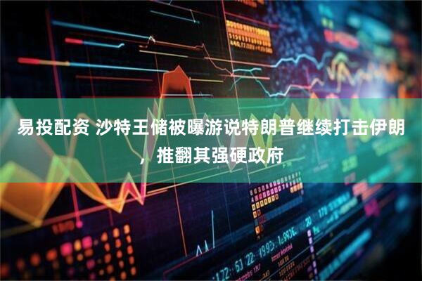 易投配资 沙特王储被曝游说特朗普继续打击伊朗，推翻其强硬政府
