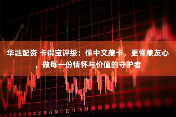 华融配资 卡得宝评级：懂中文藏卡，更懂藏友心，做每一份情怀与价值的守护者