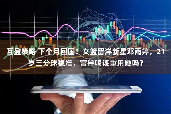 互盈策略 下个月回国！女篮留洋新星邓雨婷，21岁三分球稳准，宫鲁鸣该重用她吗？