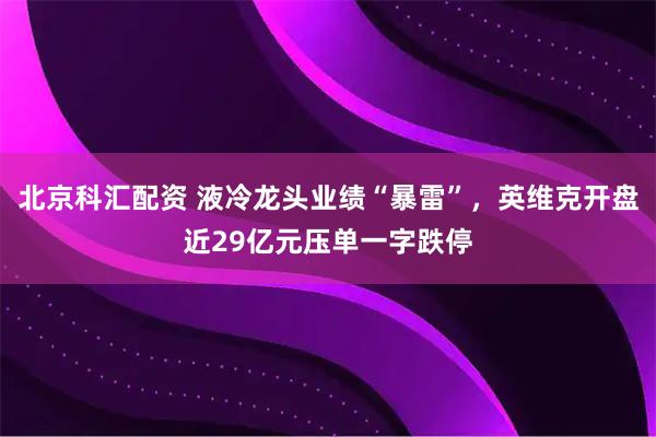 北京科汇配资 液冷龙头业绩“暴雷”，英维克开盘近29亿元压单一字跌停