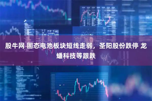 股牛网 固态电池板块短线走弱，圣阳股份跌停 龙蟠科技等跟跌