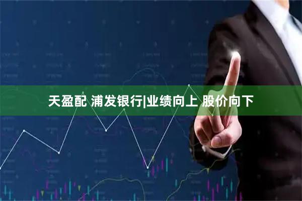 天盈配 浦发银行|业绩向上 股价向下