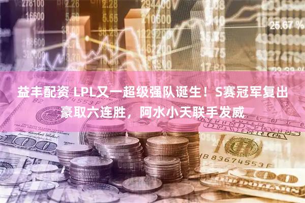 益丰配资 LPL又一超级强队诞生！S赛冠军复出豪取六连胜，阿水小天联手发威