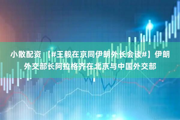 小散配资 【#王毅在京同伊朗外长会谈#】伊朗外交部长阿拉格齐在北京与中国外交部