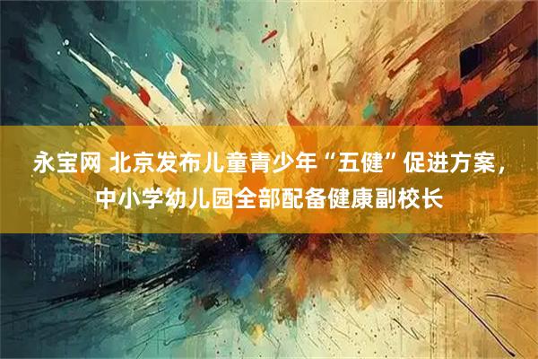 永宝网 北京发布儿童青少年“五健”促进方案，中小学幼儿园全部配备健康副校长
