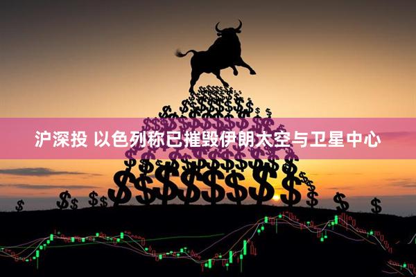 沪深投 以色列称已摧毁伊朗太空与卫星中心