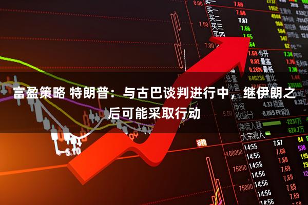 富盈策略 特朗普：与古巴谈判进行中，继伊朗之后可能采取行动