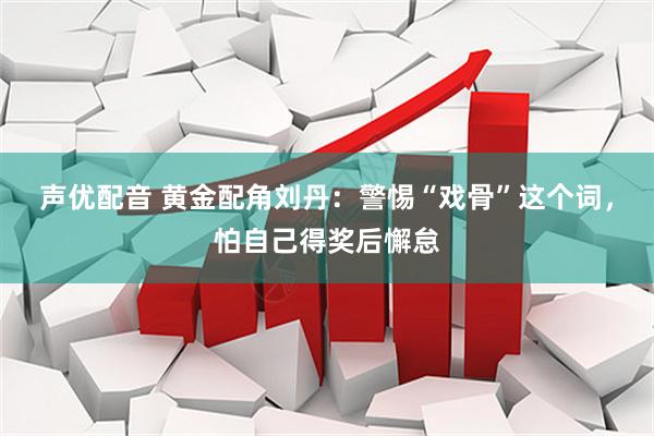 声优配音 黄金配角刘丹：警惕“戏骨”这个词，怕自己得奖后懈怠